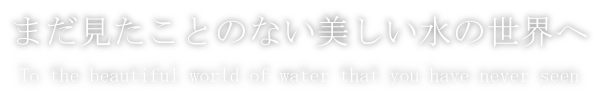 まだ見たことのない美しい水の世界へ